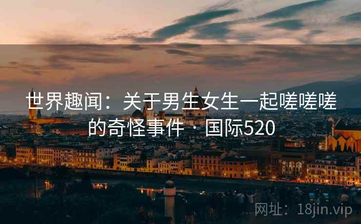 世界趣闻：关于男生女生一起嗟嗟嗟的奇怪事件 · 国际520