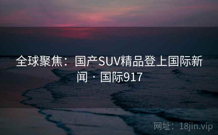 全球聚焦：国产SUV精品登上国际新闻 · 国际917  第2张