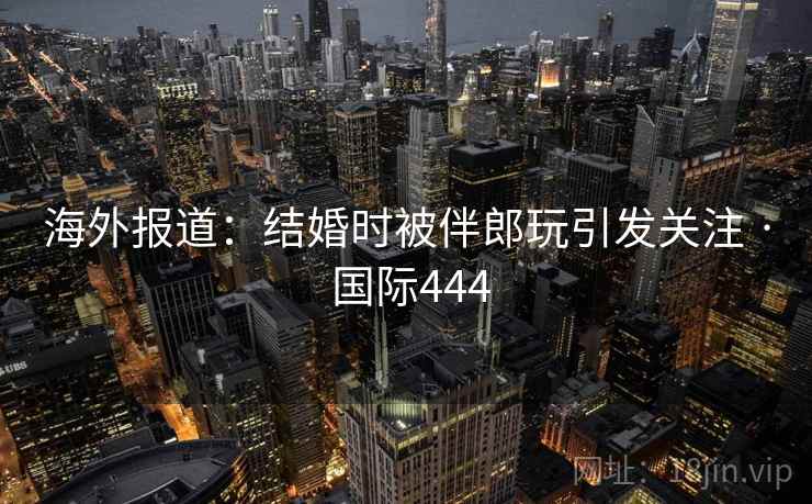 海外报道：结婚时被伴郎玩引发关注 · 国际444  第2张