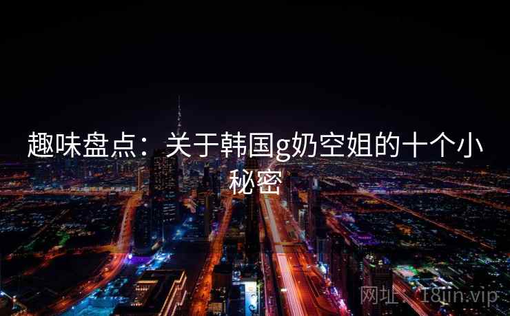 趣味盘点：关于韩国g奶空姐的十个小秘密  第2张