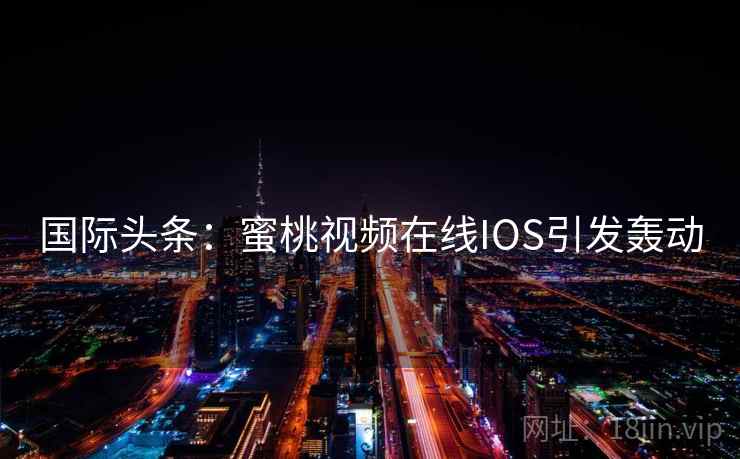 国际头条：蜜桃视频在线IOS引发轰动  第2张