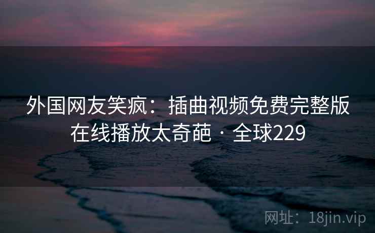外国网友笑疯:插曲视频免费完整版在线播放太奇葩 · 全球229 第2张 外国网友笑疯:插曲视频免费完整版在线播放太奇葩 · 全球229 第2张