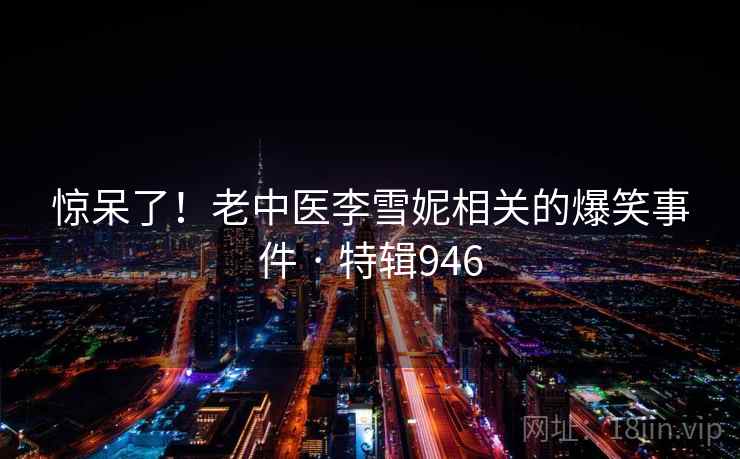惊呆了！老中医李雪妮相关的爆笑事件 · 特辑946  第1张
